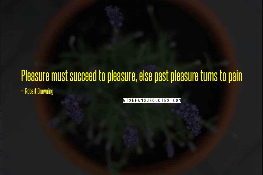 Robert Browning Quotes: Pleasure must succeed to pleasure, else past pleasure turns to pain