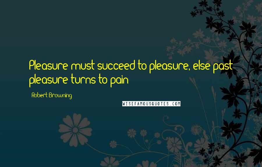 Robert Browning Quotes: Pleasure must succeed to pleasure, else past pleasure turns to pain