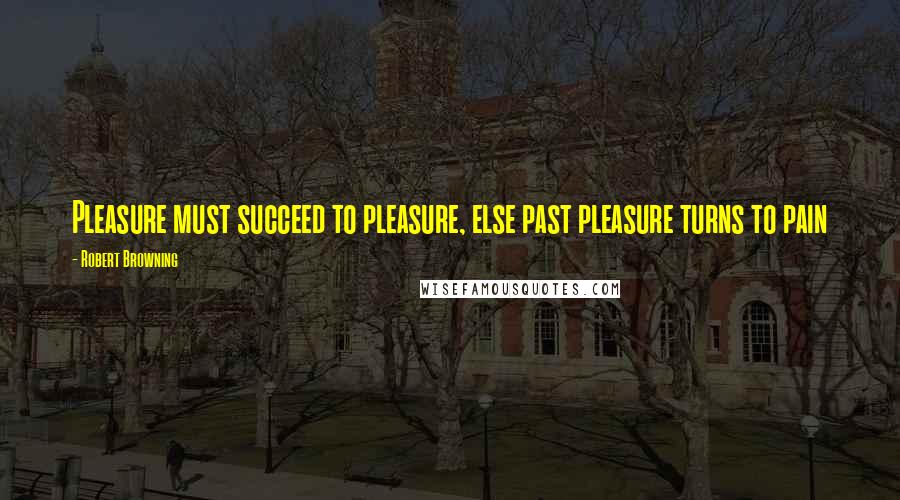 Robert Browning Quotes: Pleasure must succeed to pleasure, else past pleasure turns to pain