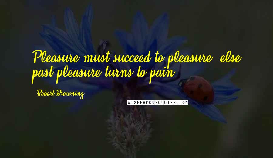 Robert Browning Quotes: Pleasure must succeed to pleasure, else past pleasure turns to pain