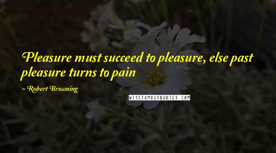 Robert Browning Quotes: Pleasure must succeed to pleasure, else past pleasure turns to pain