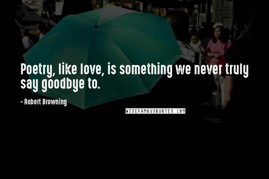 Robert Browning Quotes: Poetry, like love, is something we never truly say goodbye to.