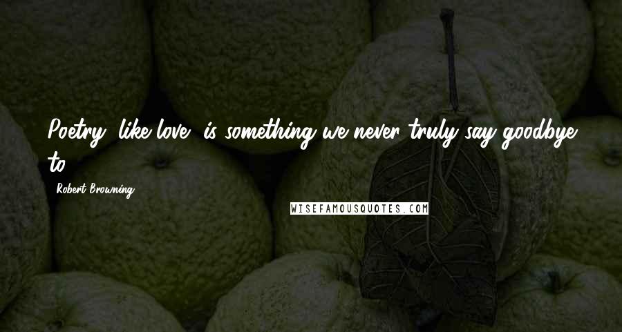 Robert Browning Quotes: Poetry, like love, is something we never truly say goodbye to.