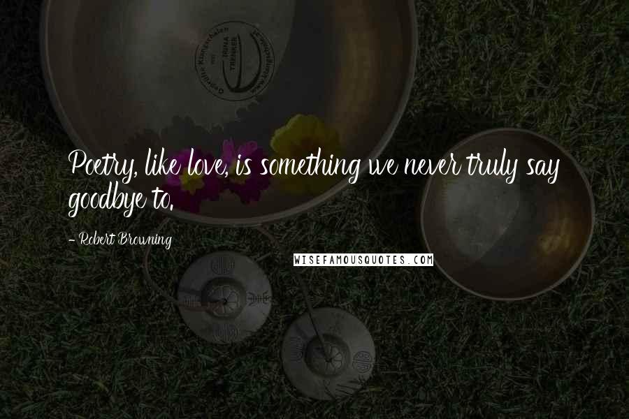 Robert Browning Quotes: Poetry, like love, is something we never truly say goodbye to.