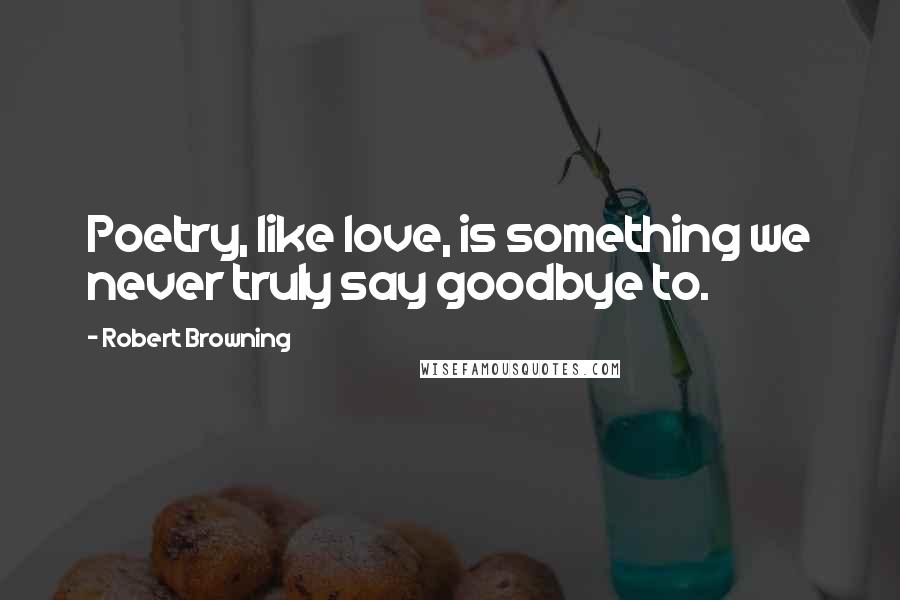 Robert Browning Quotes: Poetry, like love, is something we never truly say goodbye to.