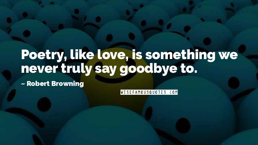 Robert Browning Quotes: Poetry, like love, is something we never truly say goodbye to.
