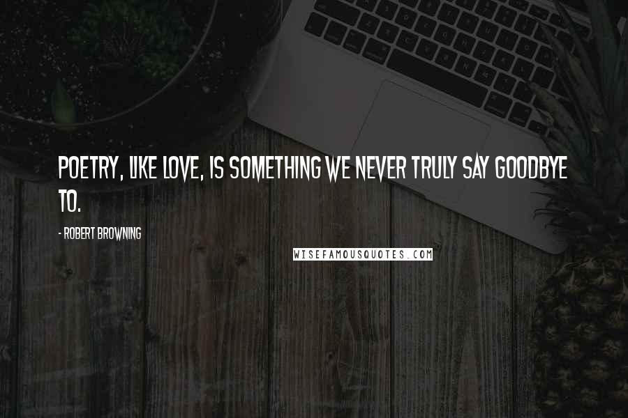 Robert Browning Quotes: Poetry, like love, is something we never truly say goodbye to.