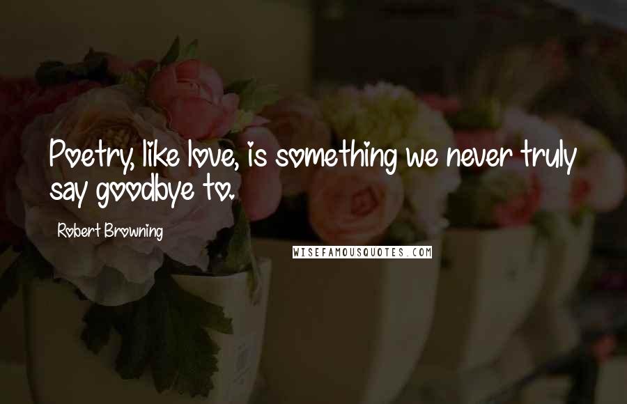Robert Browning Quotes: Poetry, like love, is something we never truly say goodbye to.
