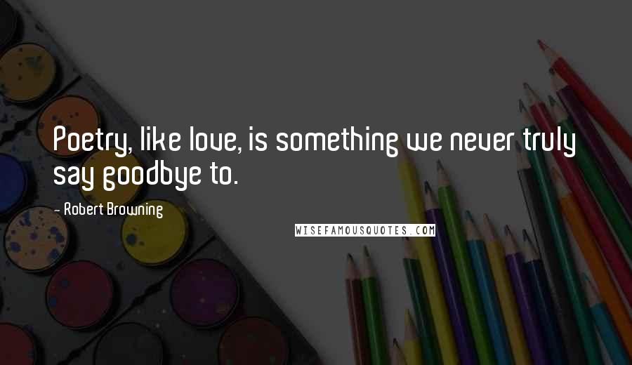 Robert Browning Quotes: Poetry, like love, is something we never truly say goodbye to.