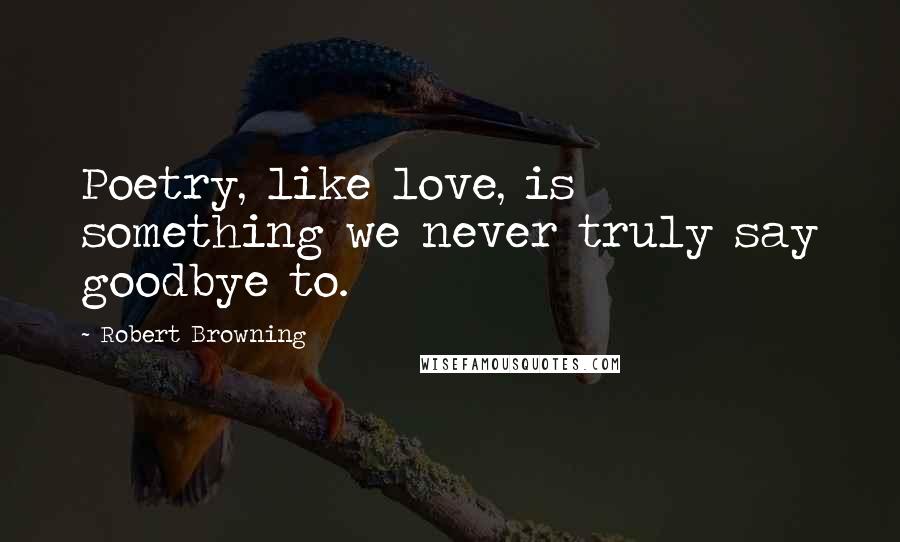 Robert Browning Quotes: Poetry, like love, is something we never truly say goodbye to.