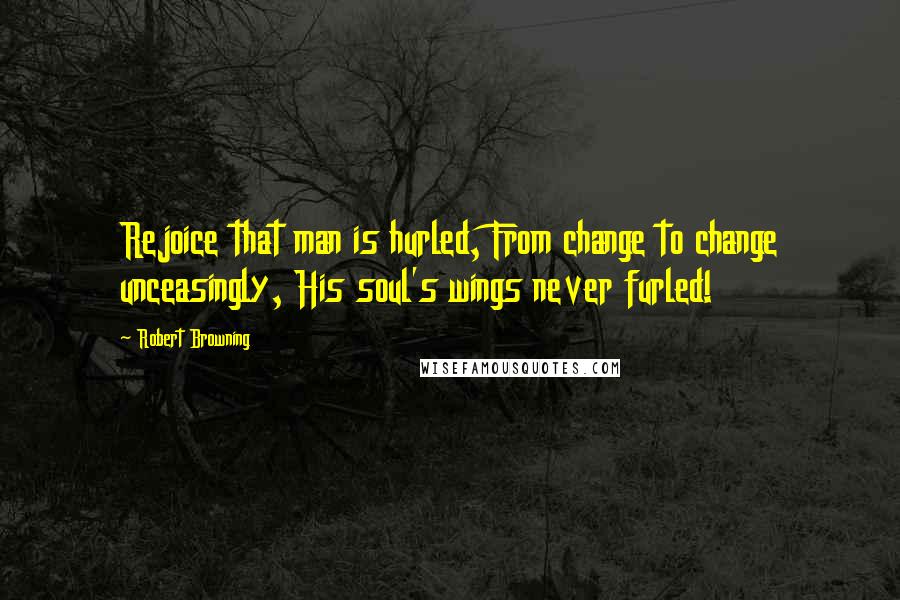 Robert Browning Quotes: Rejoice that man is hurled, From change to change unceasingly, His soul's wings never furled!