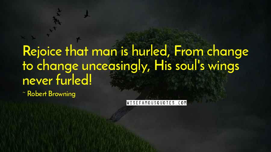 Robert Browning Quotes: Rejoice that man is hurled, From change to change unceasingly, His soul's wings never furled!