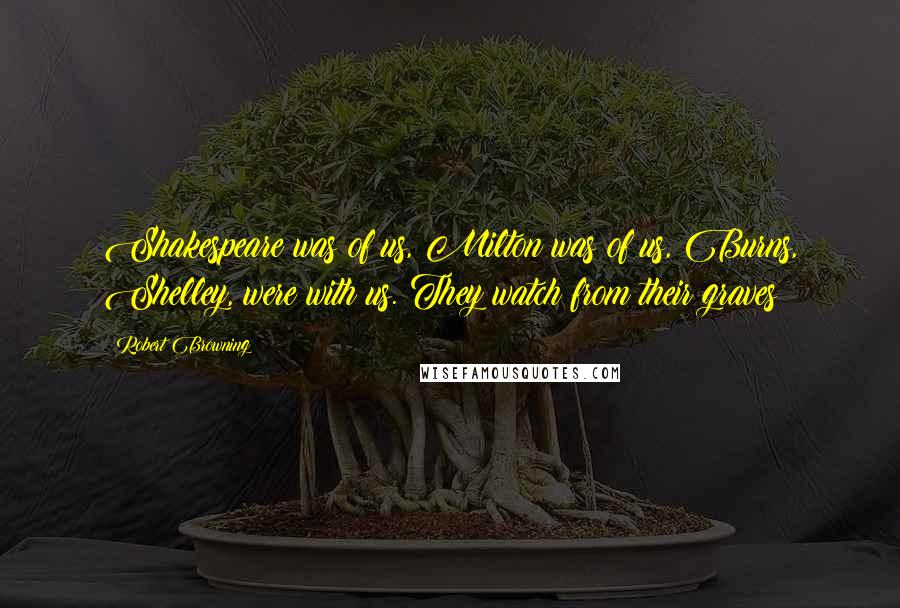 Robert Browning Quotes: Shakespeare was of us, Milton was of us, Burns, Shelley, were with us. They watch from their graves!