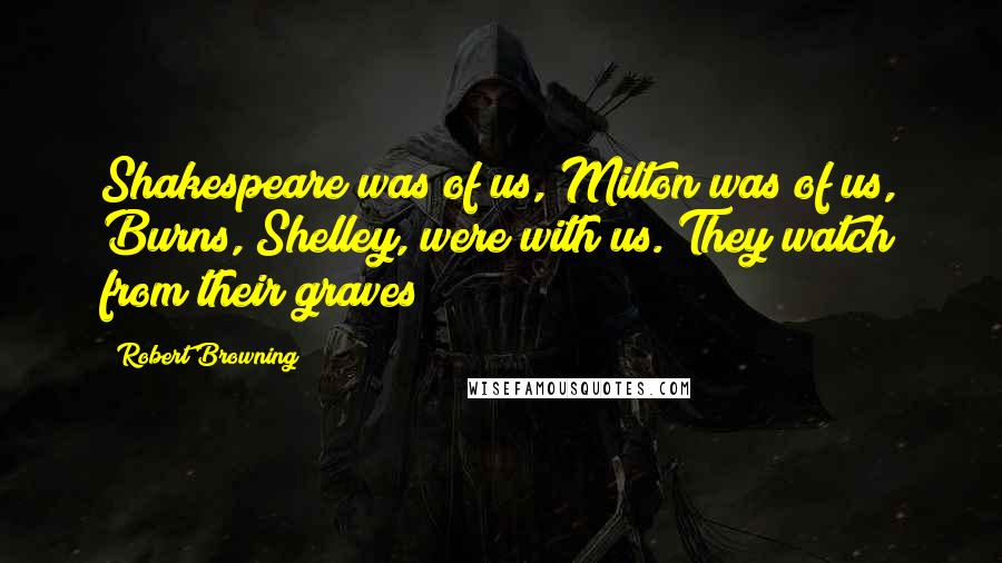 Robert Browning Quotes: Shakespeare was of us, Milton was of us, Burns, Shelley, were with us. They watch from their graves!