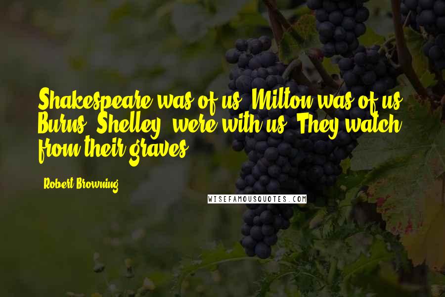 Robert Browning Quotes: Shakespeare was of us, Milton was of us, Burns, Shelley, were with us. They watch from their graves!