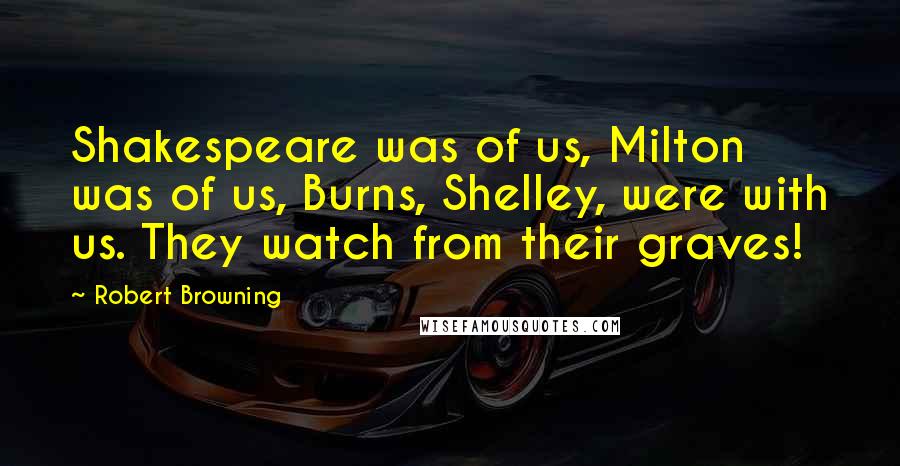 Robert Browning Quotes: Shakespeare was of us, Milton was of us, Burns, Shelley, were with us. They watch from their graves!