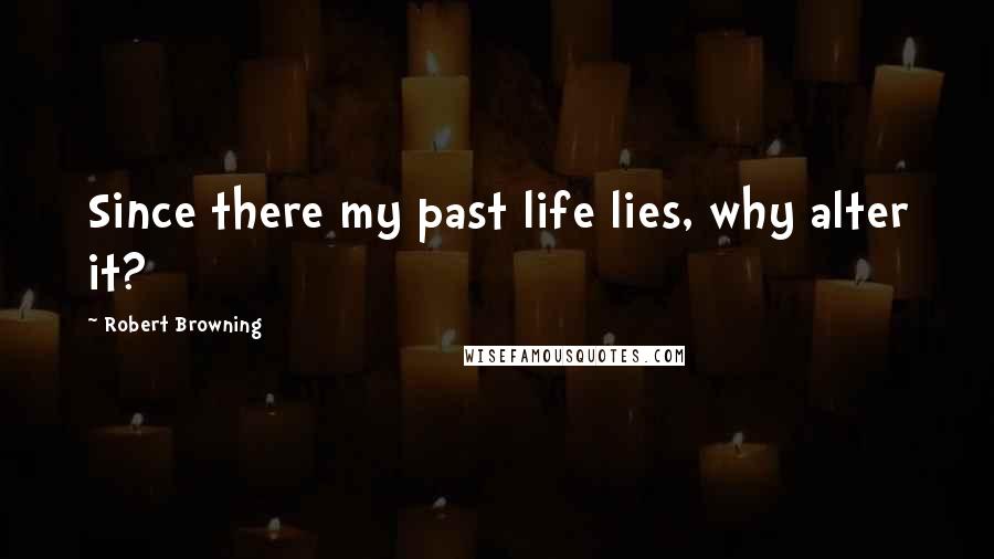 Robert Browning Quotes: Since there my past life lies, why alter it?