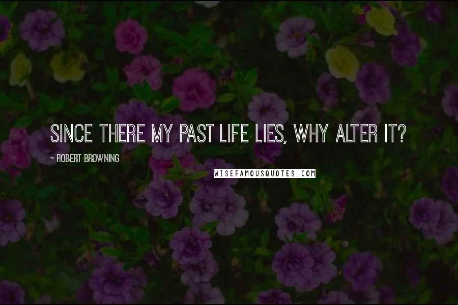 Robert Browning Quotes: Since there my past life lies, why alter it?