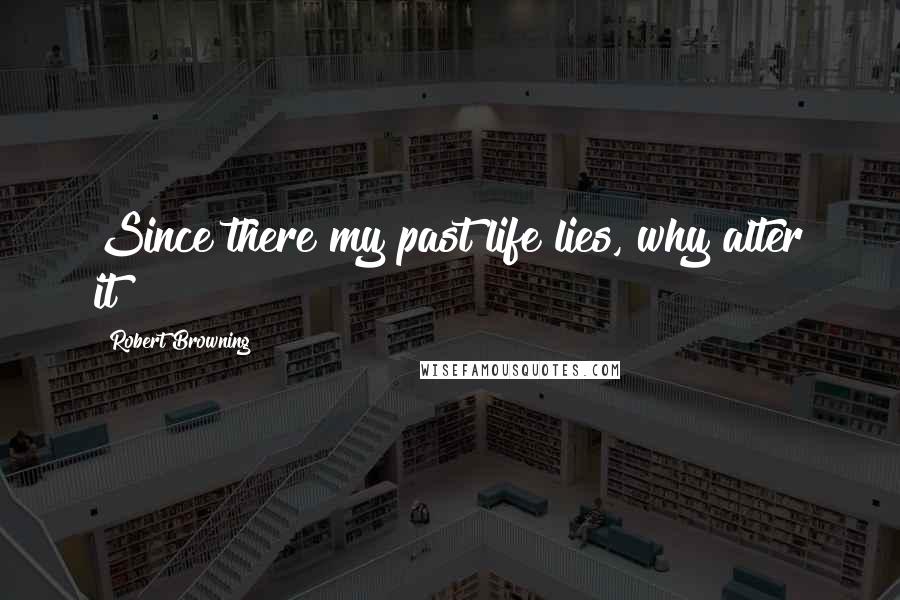 Robert Browning Quotes: Since there my past life lies, why alter it?