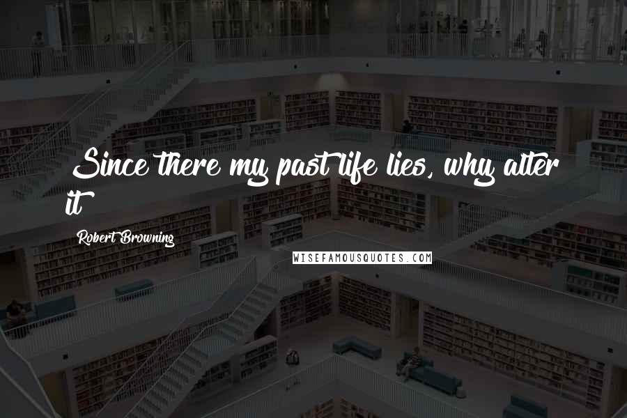 Robert Browning Quotes: Since there my past life lies, why alter it?