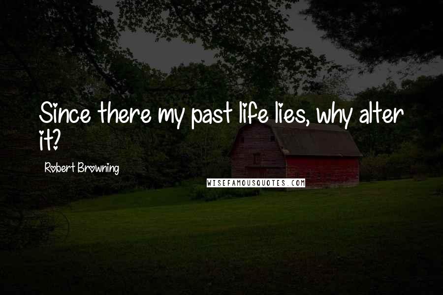 Robert Browning Quotes: Since there my past life lies, why alter it?