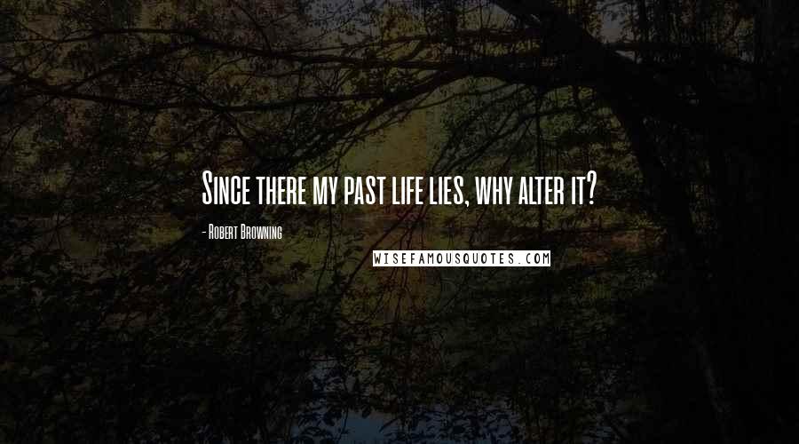 Robert Browning Quotes: Since there my past life lies, why alter it?