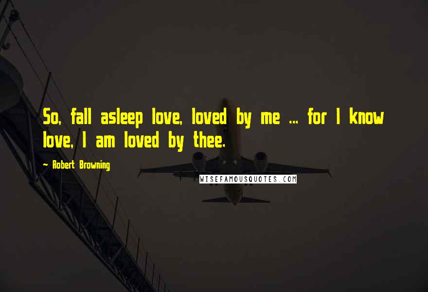 Robert Browning Quotes: So, fall asleep love, loved by me ... for I know love, I am loved by thee.