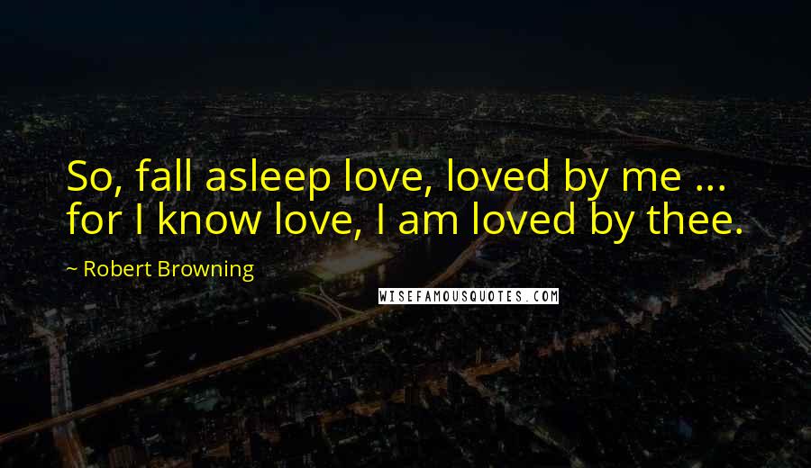 Robert Browning Quotes: So, fall asleep love, loved by me ... for I know love, I am loved by thee.