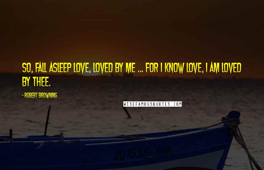 Robert Browning Quotes: So, fall asleep love, loved by me ... for I know love, I am loved by thee.