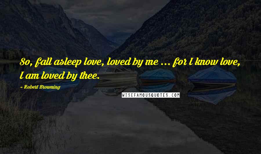 Robert Browning Quotes: So, fall asleep love, loved by me ... for I know love, I am loved by thee.