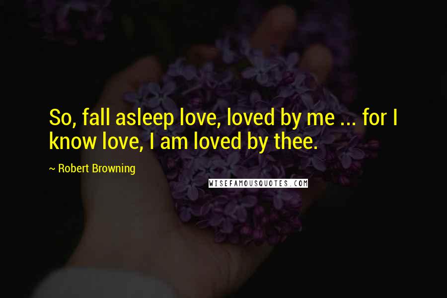 Robert Browning Quotes: So, fall asleep love, loved by me ... for I know love, I am loved by thee.