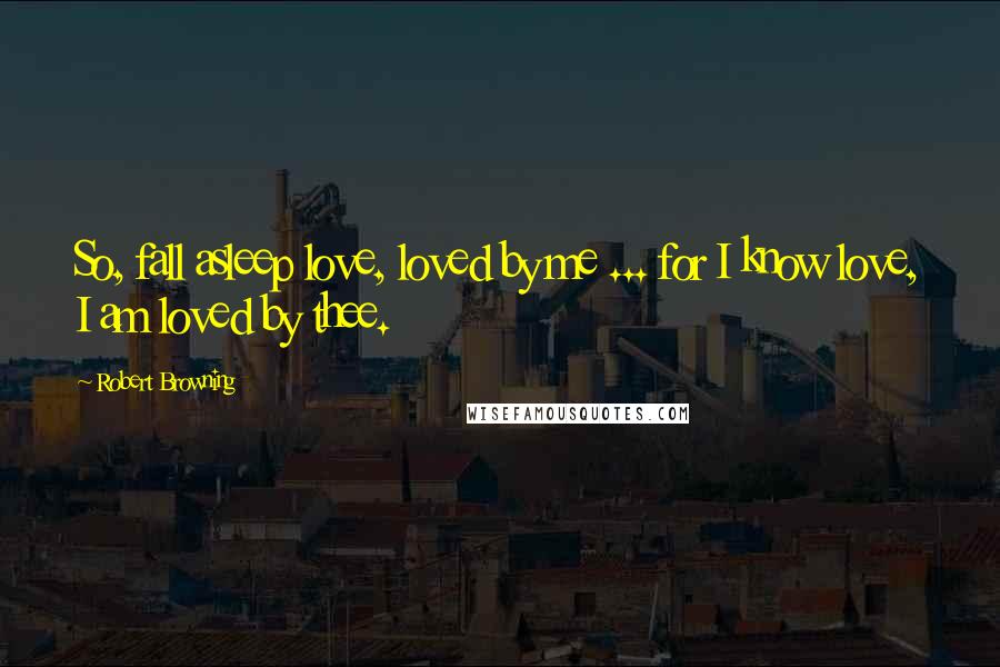 Robert Browning Quotes: So, fall asleep love, loved by me ... for I know love, I am loved by thee.