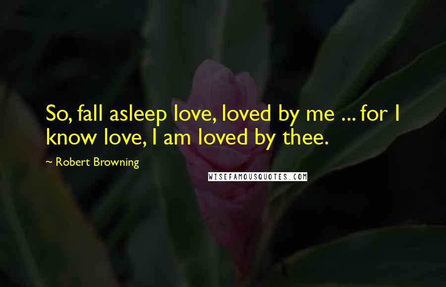 Robert Browning Quotes: So, fall asleep love, loved by me ... for I know love, I am loved by thee.