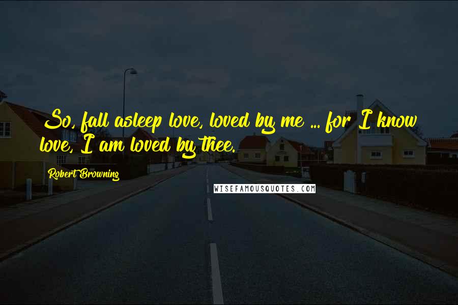 Robert Browning Quotes: So, fall asleep love, loved by me ... for I know love, I am loved by thee.
