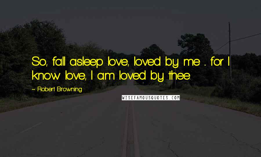 Robert Browning Quotes: So, fall asleep love, loved by me ... for I know love, I am loved by thee.