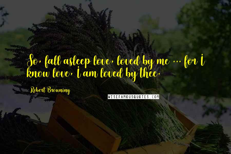 Robert Browning Quotes: So, fall asleep love, loved by me ... for I know love, I am loved by thee.