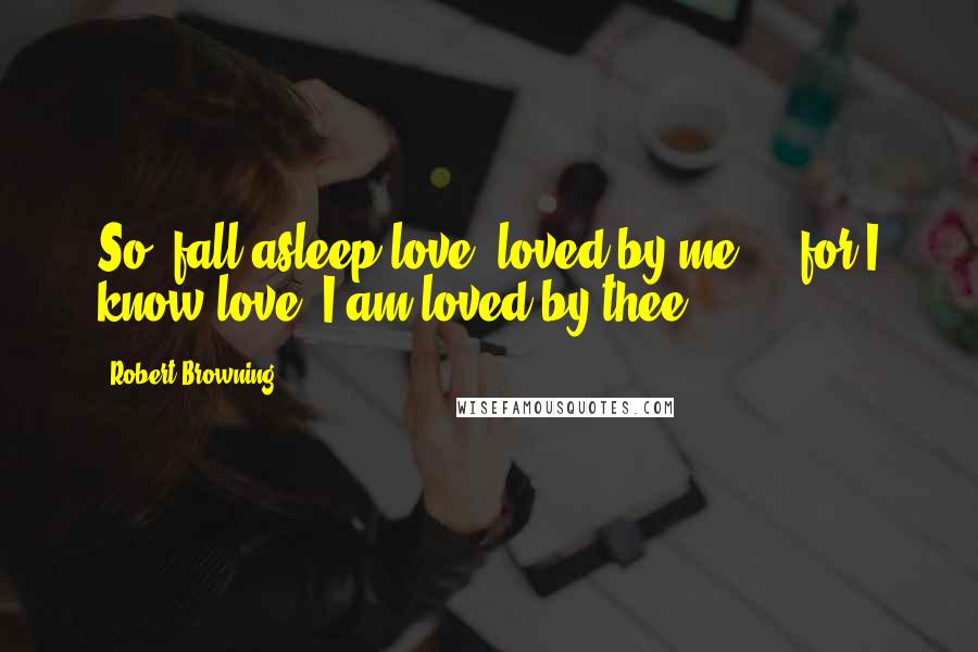 Robert Browning Quotes: So, fall asleep love, loved by me ... for I know love, I am loved by thee.