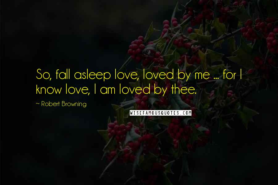 Robert Browning Quotes: So, fall asleep love, loved by me ... for I know love, I am loved by thee.