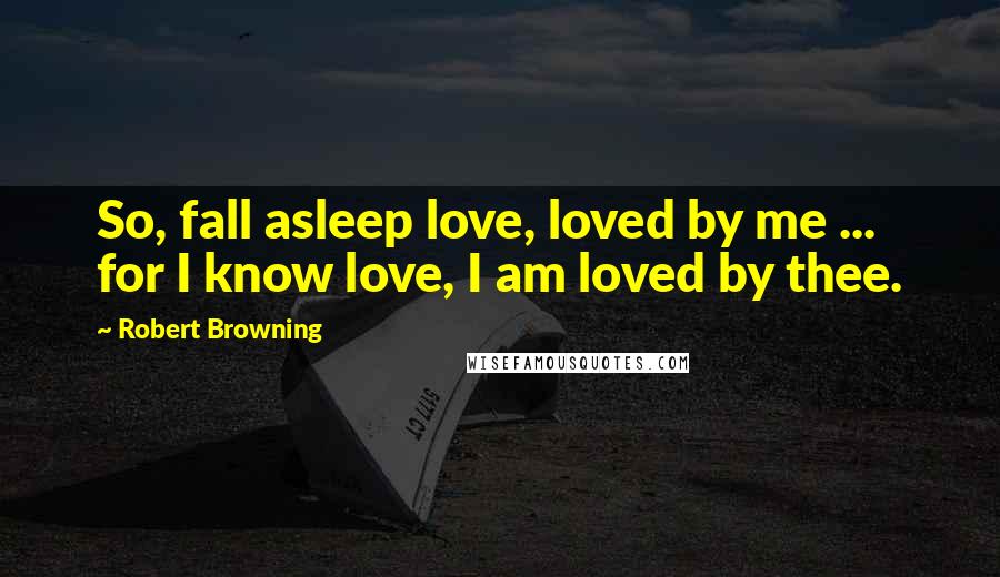 Robert Browning Quotes: So, fall asleep love, loved by me ... for I know love, I am loved by thee.