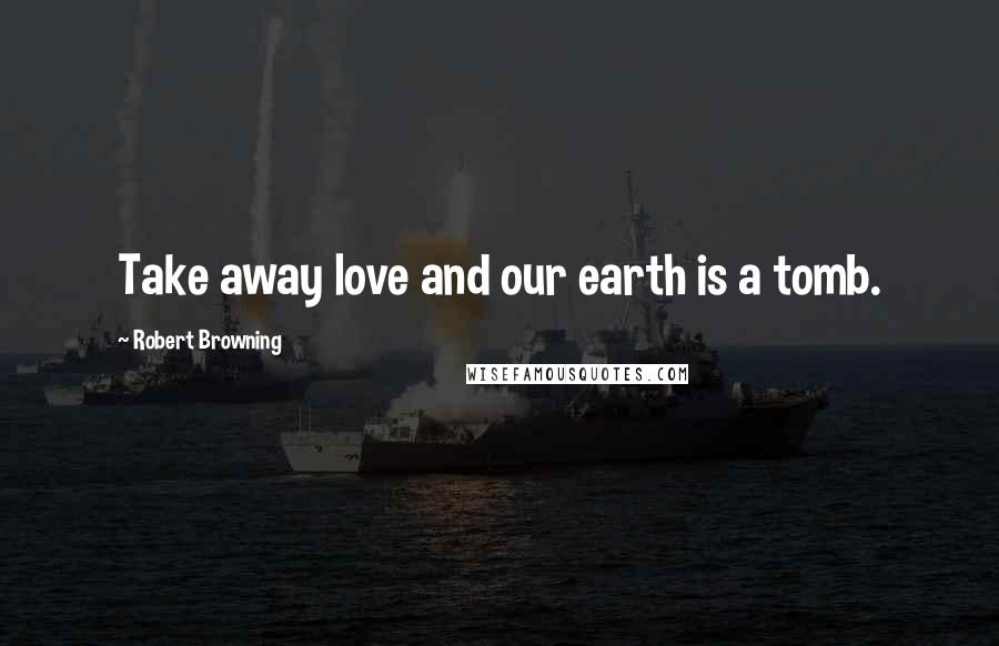 Robert Browning Quotes: Take away love and our earth is a tomb.