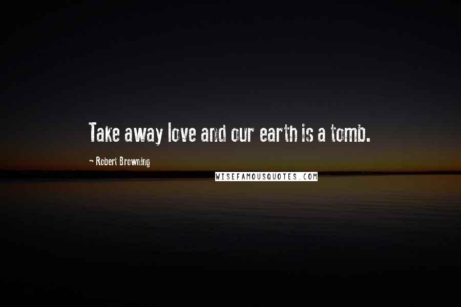 Robert Browning Quotes: Take away love and our earth is a tomb.