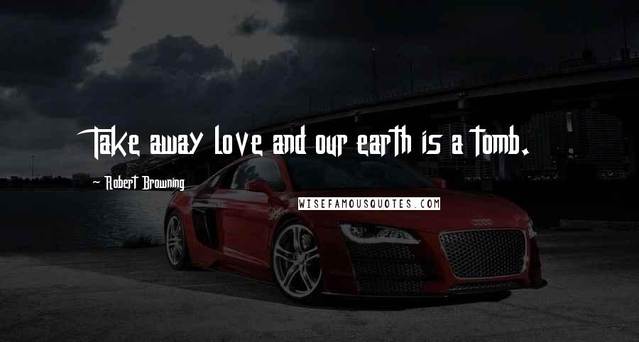 Robert Browning Quotes: Take away love and our earth is a tomb.