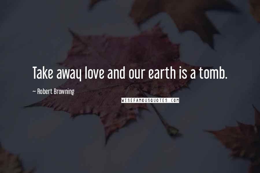 Robert Browning Quotes: Take away love and our earth is a tomb.