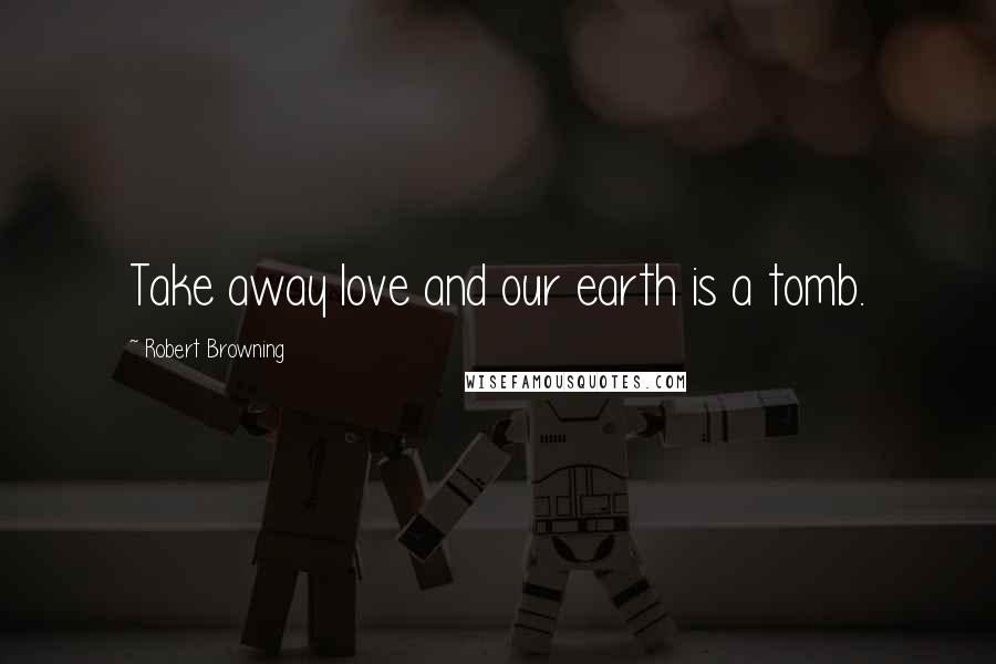 Robert Browning Quotes: Take away love and our earth is a tomb.