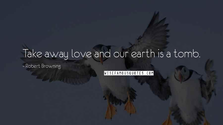 Robert Browning Quotes: Take away love and our earth is a tomb.