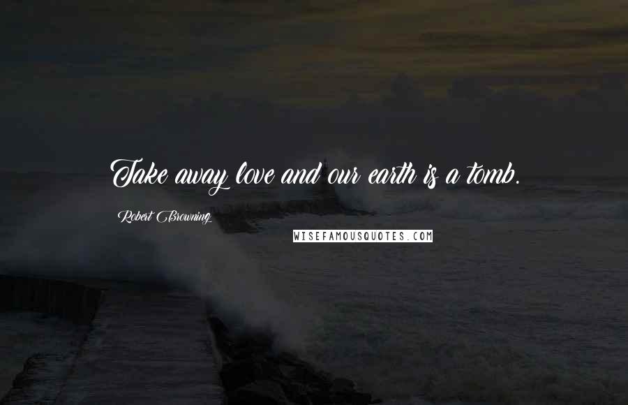 Robert Browning Quotes: Take away love and our earth is a tomb.