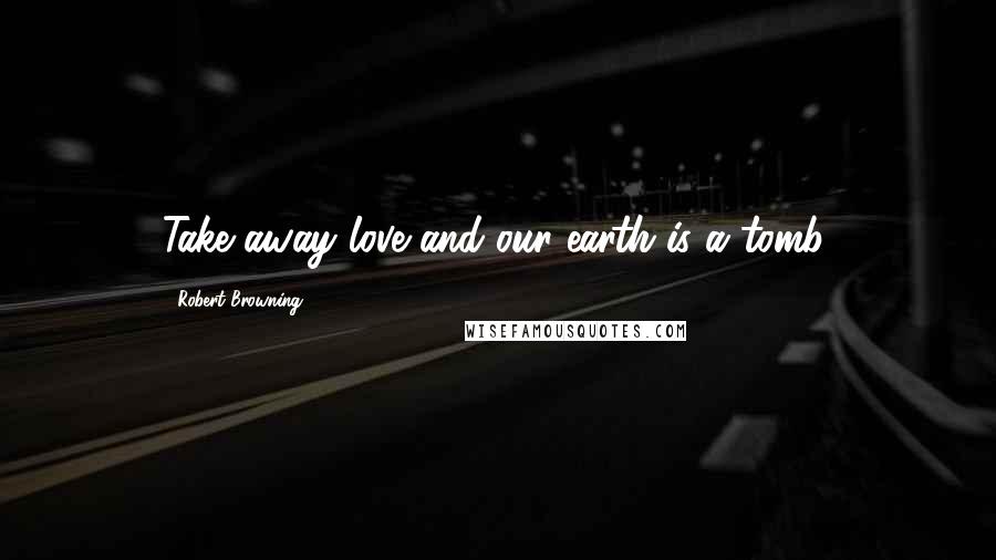 Robert Browning Quotes: Take away love and our earth is a tomb.