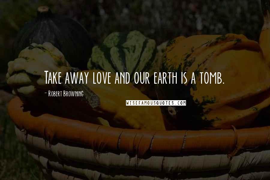 Robert Browning Quotes: Take away love and our earth is a tomb.