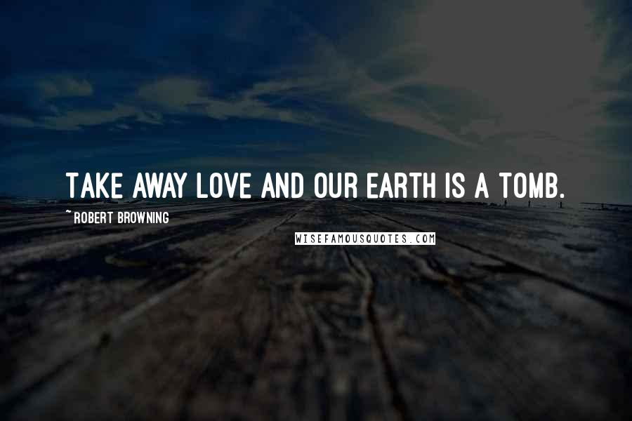 Robert Browning Quotes: Take away love and our earth is a tomb.