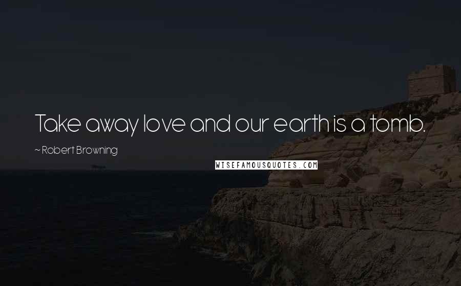 Robert Browning Quotes: Take away love and our earth is a tomb.